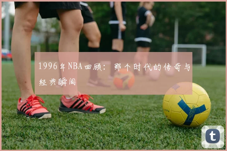 1996年NBA回顾:那个时代的传奇与经典瞬间