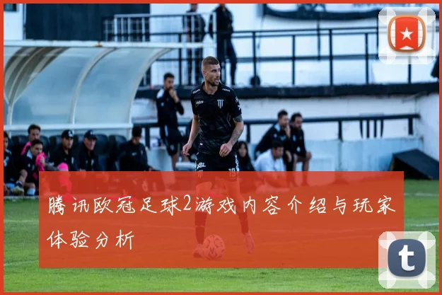 腾讯欧冠足球2游戏内容介绍与玩家体验分析