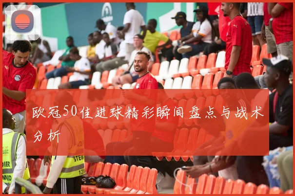 欧冠50佳进球精彩瞬间盘点与战术分析