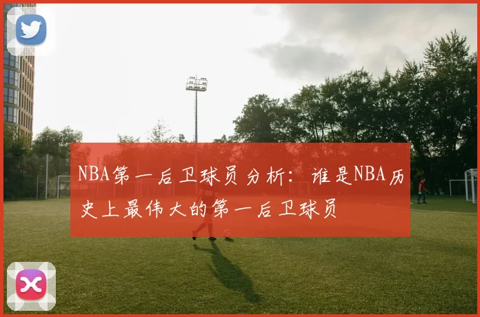 NBA第一后卫球员分析：谁是NBA历史上最伟大的第一后卫球员